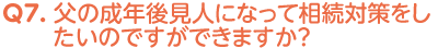 Q7. 父の成年後見人になって、相続対策をしたいのですができますか？