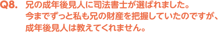 Q8. 兄の成年後見人に司法書士が選ばれました。今までずっと私も兄の財産を把握していたのですが、成年後見人は教えてくれません。