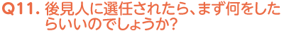 Q11. 後見人に選任されたら、まず何をしたらいいのでしょうか？