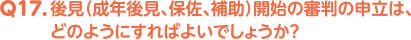 Q17. 後見（成年後見、保佐、補助）開始の審判の申立は、どのようにすればよいでしょうか？