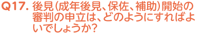 Q17. 後見（成年後見、保佐、補助）開始の審判の申立は、どのようにすればよいでしょうか？