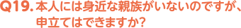 Q19. 本人には身近な親族がいないのですが、申立てはできますか？