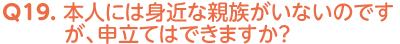 Q19. 本人には身近な親族がいないのですが、申立てはできますか？