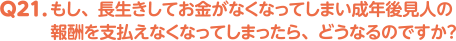 Q21. もし、長生きしてお金がなくなってしまい成年後見人の報酬を支払えなくなってしまったら、どうなるのですか？