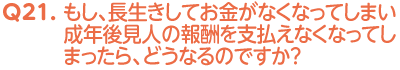 Q21. もし、長生きしてお金がなくなってしまい成年後見人の報酬を支払えなくなってしまったら、どうなるのですか？