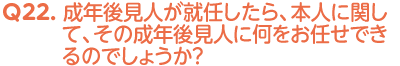 Q22. 成年後見人が就任したら、本人に関して、その成年後見人に何をお任せできるのでしょうか？