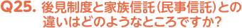 Q25. 後見制度と家族信託（民事信託）との違いはどのようなところですか？