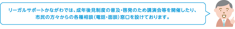 リーガルサポートかながわでは、成年後見制度の普及・啓発のため講演会等を開催したり、市民の方々からの各種相談（電話・面談）窓口を設けております。